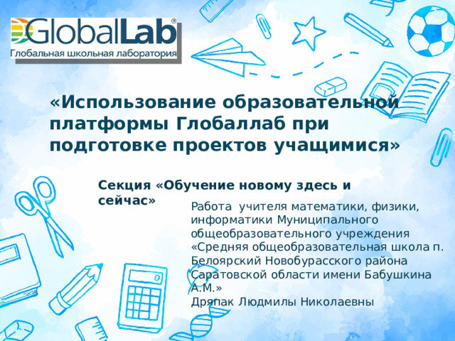 «Использование образовательной платформы Глобаллаб при подготовке проектов учащимися» Секция «Обучение новому здесь и сейчас» Работа учителя математики, физики, информатики Муниципального общеобразовательного учреждения «Средняя общеобразовательная школа п. Белоярский Новобурасского района  Саратовской области имени Бабушкина А.М.»  Дряпак Людмилы Николаевны Оригинальные шаблоны для презентаций: https://presentation-creation.ru/powerpoint-templates.html  Бесплатно и без регистрации.  
