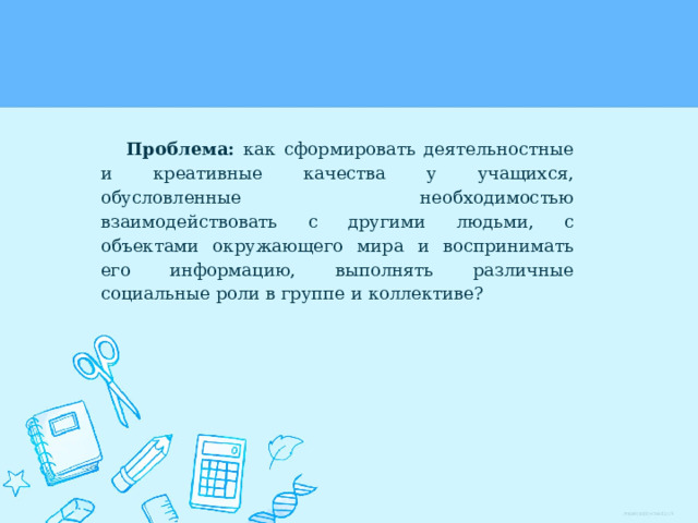 Проблема: как сформировать деятельностные и креативные качества у учащихся, обусловленные необходимостью взаимодействовать с другими людьми, с объектами окружающего мира и воспринимать его информацию, выполнять различные социальные роли в группе и коллективе? 
