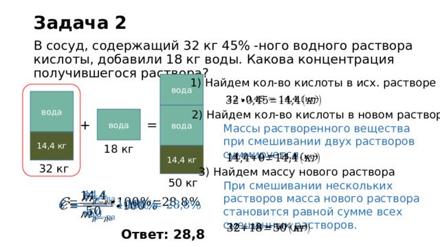 Задача 2 В сосуд, содержащий 32 кг 45% -ного водного раствора  кислоты, добавили 18 кг воды. Какова концентрация получившегося раствора? 1) Найдем кол-во кислоты в исх. растворе вода вода   вода 2) Найдем кол-во кислоты в новом растворе вода = + Массы растворенного вещества при смешивании двух растворов суммируется. кислота 45% 14,4 кг 18 кг кислота ? % 14,4 кг   32 кг 3) Найдем массу нового раствора 50 кг При смешивании нескольких растворов масса нового раствора становится равной сумме всех смешанных растворов.       Ответ: 28,8 