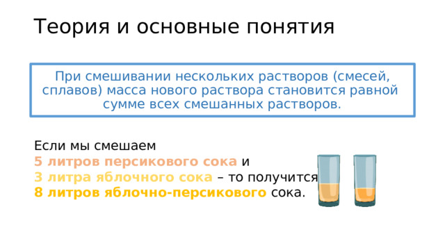 Теория и основные понятия При смешивании нескольких растворов (смесей, сплавов) масса нового раствора становится равной  сумме всех смешанных растворов. Если мы смешаем  5 литров персикового сока и  3 литра яблочного сока – то получится  8 литров яблочно-персикового сока. 