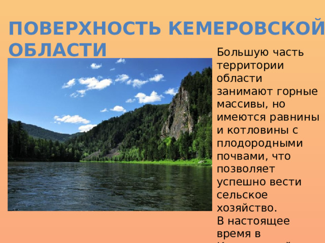 Поверхность Кемеровской области Большую часть территории области занимают горные массивы, но имеются равнины и котловины с плодородными почвами, что позволяет успешно вести сельское хозяйство. В настоящее время в Кемеровской области выделяется пять орфографических районов. 