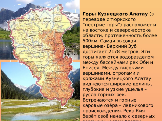 Горы Кузнецкого Алатау  (в переводе с тюркского “пёстрые горы”) расположены на востоке и северо-востоке области, протяженность более 500км. Самая высокая вершина- Верхний Зуб достигает 2178 метров. Эти горы являются водоразделом между бассейнами рек Оби и Енисея. Между высокими вершинами, отрогами и кряжами Кузнецкого Алатау виднеются широкие долины, глубокие и узкие ущелья – русла горных рек. Встречаются и горные каровые озёра – ледникового происхождения. Река Кия берёт своё начало с северных возвышенностей Алатау, которые покрыты снегом. 