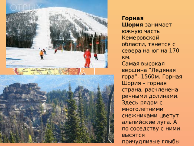 Горная Шория  занимает южную часть Кемеровской области, тянется с севера на юг на 170 км. Самая высокая вершина “Ледяная гора”- 1560м. Горная Шория – горная страна, расчленена речными долинами. Здесь рядом с многолетними снежниками цветут альпийские луга. А по соседству с ними высятся причудливые глыбы гранитных останцев, напоминающие стены разрушенных дворцов. 