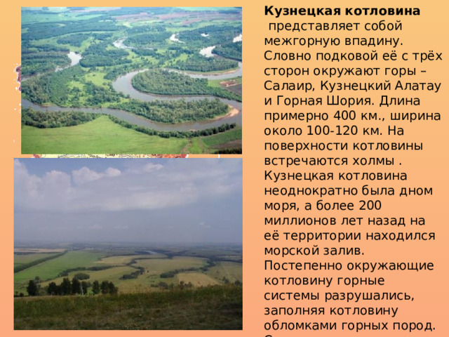 Кузнецкая котловина    представляет собой межгорную впадину. Словно подковой её с трёх сторон окружают горы – Салаир, Кузнецкий Алатау и Горная Шория. Длина примерно 400 км., ширина около 100-120 км. На поверхности котловины встречаются холмы . Кузнецкая котловина неоднократно была дном моря, а более 200 миллионов лет назад на её территории находился морской залив. Постепенно окружающие котловину горные системы разрушались, заполняя котловину обломками горных пород. Слагающие горные породы состоят из угленосных отложений мощностью до 10 км. 