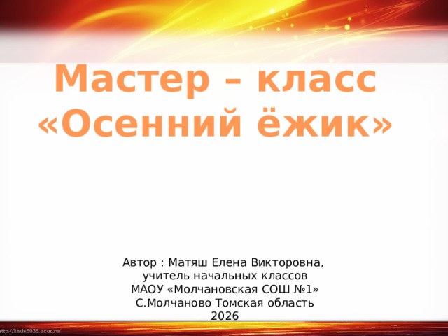 Мастер – класс «Осенний ёжик» Автор : Матяш Елена Викторовна, учитель начальных классов МАОУ «Молчановская СОШ №1» С.Молчаново Томская область 2026 