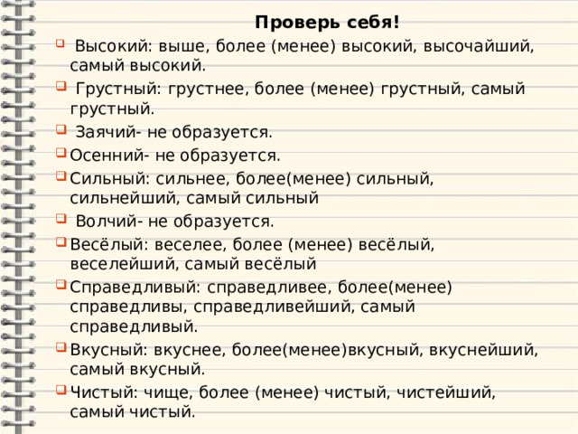 Проверь себя!  Высокий: выше, более (менее) высокий, высочайший, самый высокий.  Грустный: грустнее, более (менее) грустный, самый грустный.  Заячий- не образуется. Осенний- не образуется. Сильный: сильнее, более(менее) сильный, сильнейший, самый сильный  Волчий- не образуется. Весёлый: веселее, более (менее) весёлый, веселейший, самый весёлый Справедливый: справедливее, более(менее) справедливы, справедливейший, самый справедливый. Вкусный: вкуснее, более(менее)вкусный, вкуснейший, самый вкусный. Чистый: чище, более (менее) чистый, чистейший, самый чистый. 