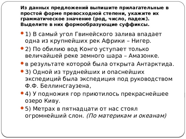 Из данных предложений выпишите прилагательные в простой форме превосходной степени, укажите их грамматическое значение (род, число, падеж). Выделите в них формообразующие суффиксы. 1) В самый угол Гвинейского залива впадает одна из крупнейших рек Африки – Нигер. 2) По обилию вод Конго уступает только величайшей реке земного шара – Амазонке. в результате которой была открыта Антарктида. 3) Одной из труднейших и опаснейших экспедиций была экспедиция под руководством Ф.Ф. Беллинсгаузена, 4) У подножия гор приютилось прекраснейшее озеро Киву. 5) Метрах в пятнадцати от нас стоял огромнейший слон.  (По материкам и океанам) 