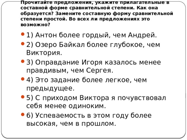Прочитайте предложения, укажите прилагательные в составной форме сравнительной степени. Как она образуется? Замените составную форму сравнительной степени простой. Во всех ли предложениях это возможно? 1) Антон более гордый, чем Андрей. 2) Озеро Байкал более глубокое, чем Виктория. 3) Оправдание Игоря казалось менее правдивым, чем Сергея. 4) Это задание более легкое, чем предыдущее. 5) С приходом Виктора я почувствовал себя менее одиноким. 6) Успеваемость в этом году более высокая, чем в прошлом. 