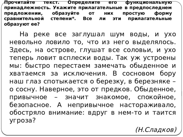 Прочитайте текст. Определите его функциональную принадлежность. Укажите прилагательные в предпоследнем предложении, образуйте от них простую форму сравнительной степени*. Все ли эти прилагательные образуют ее?  На реке все заглушал шум воды, и ухо невольно ловило то, что из него выделялось. Здесь, на острове, глушат все соловьи, и ухо теперь ловит всплески воды. Так уж устроены мы: быстро перестаем замечать обыденное и хватаемся за исключения. В сосновом бору наш глаз спотыкается о березку, в березняке – о сосну. Наверное, это от предков. Обыденное, привычное – значит знакомое, спокойное, безопасное. А непривычное настораживало, обостряло внимание: вдруг в нем-то и таится угроза? (Н.Сладков) 