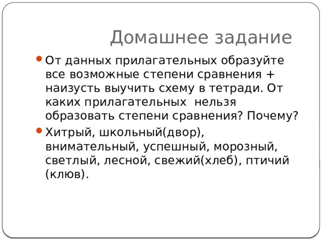  Домашнее задание От данных прилагательных образуйте все возможные степени сравнения + наизусть выучить схему в тетради. От каких прилагательных нельзя образовать степени сравнения? Почему? Хитрый, школьный(двор), внимательный, успешный, морозный, светлый, лесной, свежий(хлеб), птичий (клюв). 