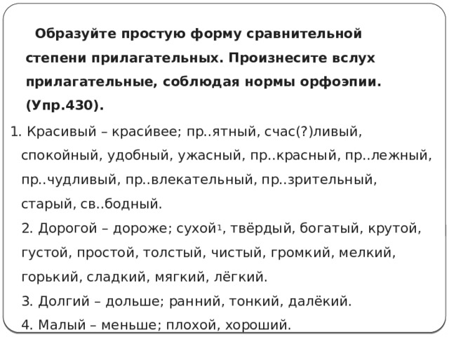  Образуйте простую форму сравнительной степени прилагательных. Произнесите вслух прилагательные, соблюдая нормы орфоэпии. (Упр.430).   1. Красивый – краси́вее; пр..ятный, счас(?)ливый, спокойный, удобный, ужасный, пр..красный, пр..лежный, пр..чудливый, пр..влекательный, пр..зрительный, старый, св..бодный.  2. Дорогой – дороже; сухой 1 , твёрдый, богатый, крутой, густой, простой, толстый, чистый, громкий, мелкий, горький, сладкий, мягкий, лёгкий.  3. Долгий – дольше; ранний, тонкий, далёкий.  4. Малый – меньше; плохой, хороший. 