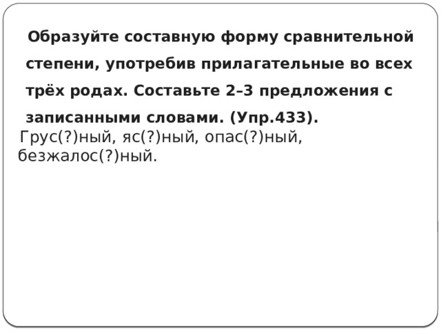  Образуйте составную форму сравнительной степени, употребив прилагательные во всех трёх родах. Составьте 2–3 предложения с записанными словами. (Упр.433).    Грус(?)ный, яс(?)ный, опас(?)ный, безжалос(?)ный. 