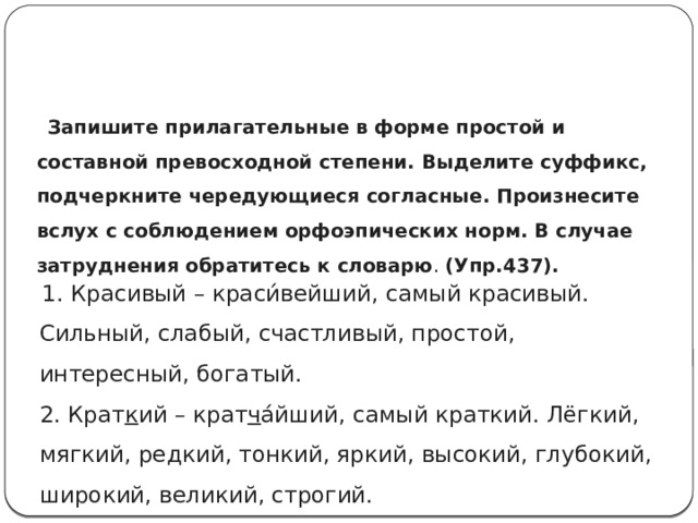  Запишите прилагательные в форме простой и составной превосходной степени. Выделите суффикс, подчеркните чередующиеся согласные. Произнесите вслух с соблюдением орфоэпических норм. В случае затруднения обратитесь к словарю . (Упр.437).    1. Красивый – краси́вейший, самый красивый. Сильный, слабый, счастливый, простой, интересный, богатый.  2. Крат к ий – крат ч а́йший, самый краткий. Лёгкий, мягкий, редкий, тонкий, яркий, высокий, глубокий, широкий, великий, строгий. 