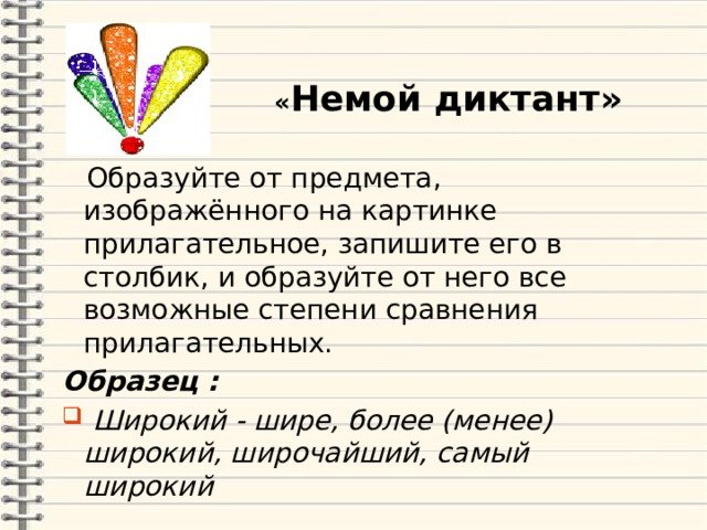  « Немой диктант»  Образуйте от предмета, изображённого на картинке прилагательное, запишите его в столбик, и образуйте от него все возможные степени сравнения прилагательных. Образец :  Широкий - шире, более (менее) широкий, широчайший, самый широкий  