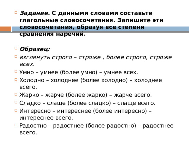Задание.  С данными словами составьте глагольные словосочетания. Запишите эти словосочетания, образуя все степени сравнения наречий.  Образец: взглянуть строго – строже , более строго, строже всех. Умно – умнее (более умно) – умнее всех. Холодно – холоднее (более холодно) – холоднее всего. Жарко – жарче (более жарко) – жарче всего. Сладко – слаще (более сладко) – слаще всего. Интересно – интереснее (более интересно) – интереснее всего. Радостно – радостнее (более радостно) – радостнее всего. 