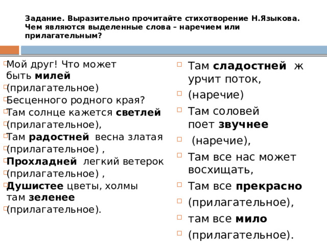 Задание. Выразительно прочитайте стихотворение Н.Языкова. Чем являются выделенные слова – наречием или прилагательным?   Мой друг! Что может быть  милей  (прилагательное) Бесценного родного края? Там солнце кажется  светлей  (прилагательное), Там  радостней   весна златая (прилагательное) , Прохладней  легкий ветерок (прилагательное) , Душистее цветы, холмы там  зеленее   (прилагательное). Там  сладостней   журчит поток, (наречие)  Там соловей поет  звучнее   (наречие), Там все нас может восхищать, Там все  прекрасно  (прилагательное),  там все  мило  (прилагательное). 