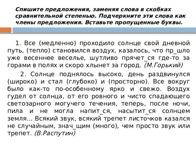 Спишите предложения, заменяя слова в скобках сравнительной степенью. Подчеркните эти слова как члены предложения. Вставьте пропущенные буквы.  1. Все (медленно) проходило солнце свой дневной путь, (тепло) становился воздух, казалось, что пр_шло уже весеннее веселье, шутливо прячет_ся где-то за горами в полях и скоро хлынет за город.  (М.Горький)  2. Солнце поднялось высоко, день раздвинулся (широко) и стал (глубоко) и (просторно). Все вокруг было как-то по-особенному ярко и свежо. Воздух гудел от солнца, от его ровного и чисто спадающего светозарного могучего течения, теперь, после ночи, пила и не могла напит_ся, насытит_ся солнцем земля... Всякий звук, всякий трепет листочков казался не случайным, знач_щим (много), чем просто звук или трепет.  (В.Распутин) 
