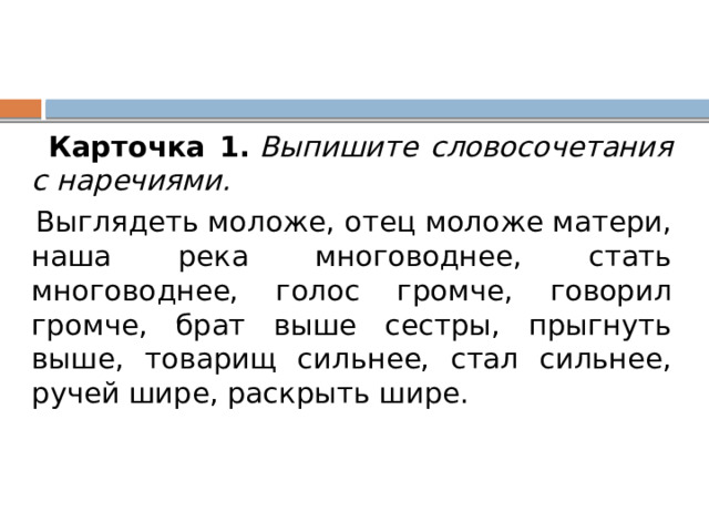  Карточка 1.   Выпишите словосочетания с наречиями.  Выглядеть моложе, отец моложе матери, наша река многоводнее, стать многоводнее, голос громче, говорил громче, брат выше сестры, прыгнуть выше, товарищ сильнее, стал сильнее, ручей шире, раскрыть шире. 