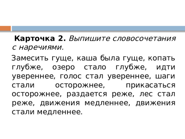  Карточка 2.   Выпишите словосочетания с наречиями.  Замесить гуще, каша была гуще, копать глубже, озеро стало глубже, идти увереннее, голос стал увереннее, шаги стали осторожнее, прикасаться осторожнее, раздается реже, лес стал реже, движения медленнее, движения стали медленнее. 