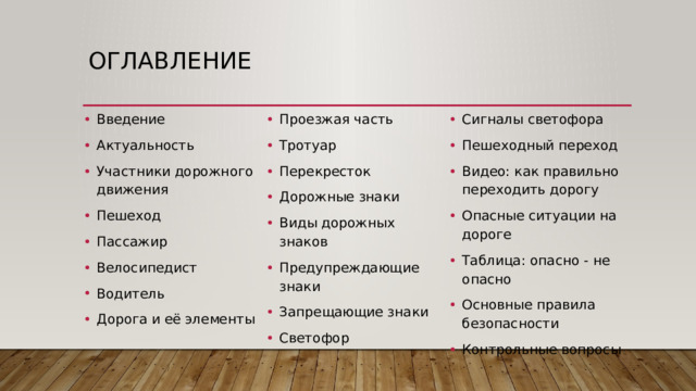 Оглавление Введение Актуальность Участники дорожного движения Пешеход Пассажир Велосипедист Водитель Дорога и её элементы Проезжая часть Тротуар Перекресток Дорожные знаки Виды дорожных знаков Предупреждающие знаки Запрещающие знаки Светофор Сигналы светофора Пешеходный переход Видео: как правильно переходить дорогу Опасные ситуации на дороге Таблица: опасно - не опасно Основные правила безопасности Контрольные вопросы 
