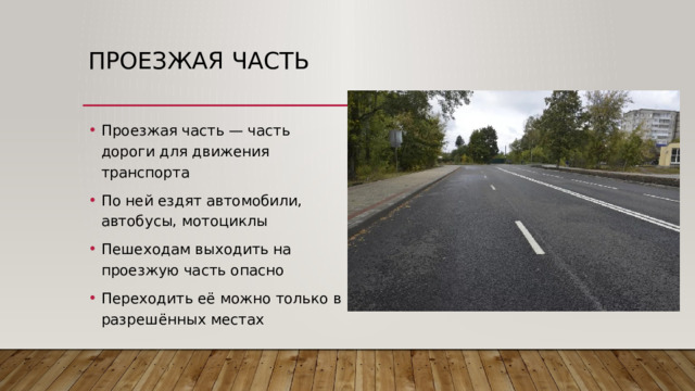 Проезжая часть Проезжая часть — часть дороги для движения транспорта По ней ездят автомобили, автобусы, мотоциклы Пешеходам выходить на проезжую часть опасно Переходить её можно только в разрешённых местах 