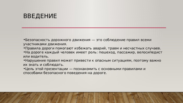 Введение Безопасность дорожного движения — это соблюдение правил всеми участниками движения. Правила дороги помогают избежать аварий, травм и несчастных случаев. На дороге каждый человек имеет роль: пешеход, пассажир, велосипедист или водитель. Нарушение правил может привести к опасным ситуациям, поэтому важно их знать и соблюдать. Цель этой презентации — познакомить с основными правилами и способами безопасного поведения на дороге. 