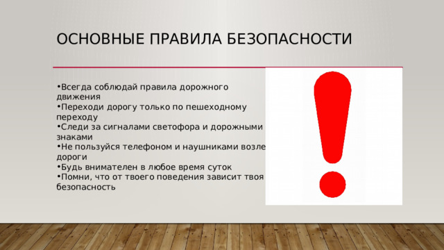 Основные правила безопасности Всегда соблюдай правила дорожного движения Переходи дорогу только по пешеходному переходу Следи за сигналами светофора и дорожными знаками Не пользуйся телефоном и наушниками возле дороги Будь внимателен в любое время суток Помни, что от твоего поведения зависит твоя безопасность 