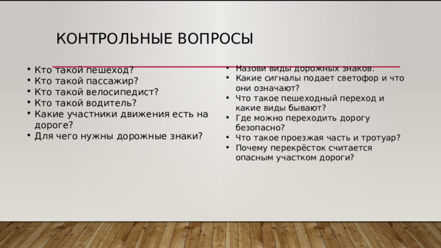 Контрольные вопросы Кто такой пешеход? Кто такой пассажир? Кто такой велосипедист? Кто такой водитель? Какие участники движения есть на дороге? Для чего нужны дорожные знаки? Назови виды дорожных знаков. Какие сигналы подает светофор и что они означают? Что такое пешеходный переход и какие виды бывают? Где можно переходить дорогу безопасно? Что такое проезжая часть и тротуар? Почему перекрёсток считается опасным участком дороги? 