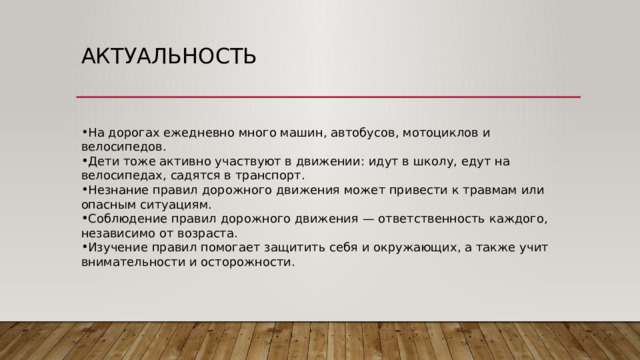 актуальность На дорогах ежедневно много машин, автобусов, мотоциклов и велосипедов. Дети тоже активно участвуют в движении: идут в школу, едут на велосипедах, садятся в транспорт. Незнание правил дорожного движения может привести к травмам или опасным ситуациям. Соблюдение правил дорожного движения — ответственность каждого, независимо от возраста. Изучение правил помогает защитить себя и окружающих, а также учит внимательности и осторожности. 