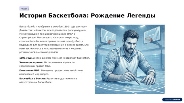 ГЛАВА 1 История Баскетбола: Рождение Легенды Баскетбол был изобретен в декабре 1891 года доктором Джеймсом Нейсмитом, преподавателем физкультуры в Международной тренировочной школе YMCA в Спрингфилде, Массачусетс. Он искал новую игру, которая была бы менее травматичной, чем футбол, и подходила для занятий в помещении в зимнее время. Его идея заключалась в использовании мяча и корзины, размещенной высоко над полом. 1891 год: Доктор Джеймс Нейсмит изобретает баскетбол. Эволюция правил: От персиковых корзин до современных правил FIBA. Появление NBA: Рождение профессиональной лиги, изменившей мир спорта. Баскетбол в России: Развитие и достижения в отечественном баскетболе.  