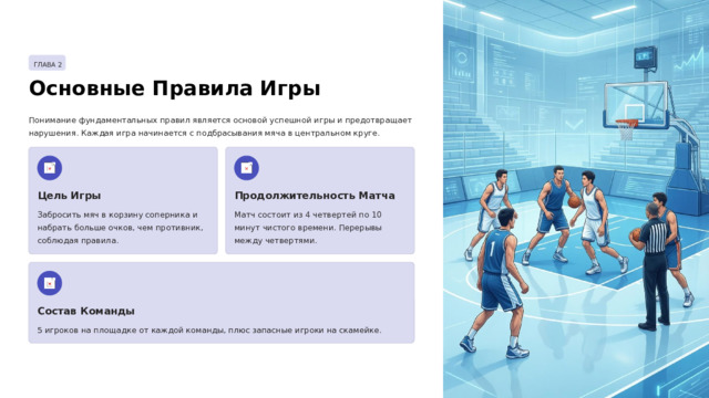 ГЛАВА 2 Основные Правила Игры Понимание фундаментальных правил является основой успешной игры и предотвращает нарушения. Каждая игра начинается с подбрасывания мяча в центральном круге. Цель Игры Продолжительность Матча Забросить мяч в корзину соперника и набрать больше очков, чем противник, соблюдая правила. Матч состоит из 4 четвертей по 10 минут чистого времени. Перерывы между четвертями. Состав Команды 5 игроков на площадке от каждой команды, плюс запасные игроки на скамейке.  
