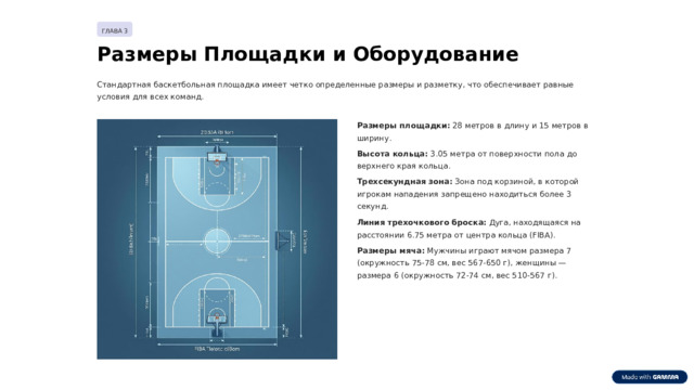 ГЛАВА 3 Размеры Площадки и Оборудование Стандартная баскетбольная площадка имеет четко определенные размеры и разметку, что обеспечивает равные условия для всех команд. Размеры площадки: 28 метров в длину и 15 метров в ширину. Высота кольца: 3.05 метра от поверхности пола до верхнего края кольца. Трехсекундная зона: Зона под корзиной, в которой игрокам нападения запрещено находиться более 3 секунд. Линия трехочкового броска: Дуга, находящаяся на расстоянии 6.75 метра от центра кольца (FIBA). Размеры мяча: Мужчины играют мячом размера 7 (окружность 75-78 см, вес 567-650 г), женщины — размера 6 (окружность 72-74 см, вес 510-567 г).  