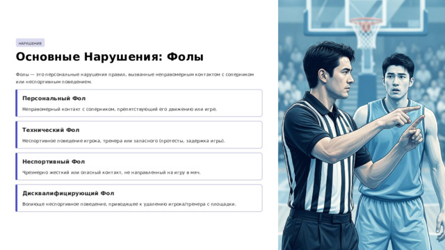 НАРУШЕНИЯ Основные Нарушения: Фолы Фолы — это персональные нарушения правил, вызванные неправомерным контактом с соперником или неспортивным поведением. Персональный Фол Неправомерный контакт с соперником, препятствующий его движению или игре. Технический Фол Неспортивное поведение игрока, тренера или запасного (протесты, задержка игры). Неспортивный Фол Чрезмерно жесткий или опасный контакт, не направленный на игру в мяч. Дисквалифицирующий Фол Вопиюще неспортивное поведение, приводящее к удалению игрока/тренера с площадки.  