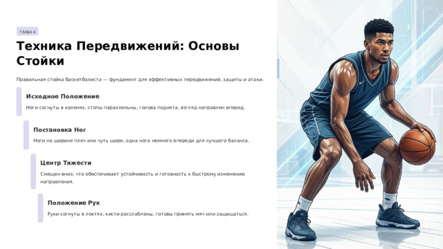 ГЛАВА 4 Техника Передвижений: Основы Стойки Правильная стойка баскетболиста — фундамент для эффективных передвижений, защиты и атаки. Исходное Положение Ноги согнуты в коленях, стопы параллельны, голова поднята, взгляд направлен вперед. Постановка Ног Ноги на ширине плеч или чуть шире, одна нога немного впереди для лучшего баланса. Центр Тяжести Смещен вниз, что обеспечивает устойчивость и готовность к быстрому изменению направления. Положение Рук Руки согнуты в локтях, кисти расслаблены, готовы принять мяч или защищаться.  