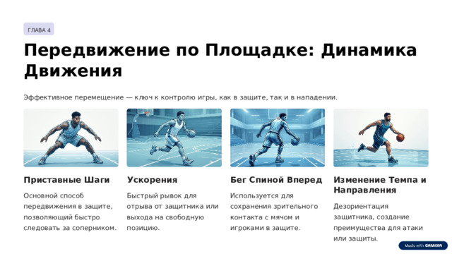 ГЛАВА 4 Передвижение по Площадке: Динамика Движения Эффективное перемещение — ключ к контролю игры, как в защите, так и в нападении. Изменение Темпа и Направления Бег Спиной Вперед Ускорения Приставные Шаги Быстрый рывок для отрыва от защитника или выхода на свободную позицию. Используется для сохранения зрительного контакта с мячом и игроками в защите. Основной способ передвижения в защите, позволяющий быстро следовать за соперником. Дезориентация защитника, создание преимущества для атаки или защиты.  