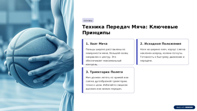 ОСНОВЫ Техника Передач Мяча: Ключевые Принципы 1. Хват Мяча 2. Исходное Положение Пальцы широко расставлены по поверхности мяча, большой палец направлен к центру. Это обеспечивает максимальный контроль. Ноги на ширине плеч, корпус слегка наклонен вперед, колени согнуты. Готовность к быстрому движению и передаче. 3. Траектория Полета Мяч должен лететь по прямой или слегка дугообразной траектории, точно к цели. Избегайте слишком высоких или низких передач.  
