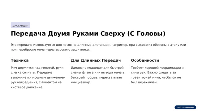 ДИСТАНЦИЯ Передача Двумя Руками Сверху (С Головы) Эта передача используется для пасов на длинные дистанции, например, при выходе из обороны в атаку или при переброске мяча через высокого защитника. Техника Для Длинных Передач Особенности Мяч держится над головой, руки слегка согнуты. Передача выполняется мощным движением рук вперед-вниз, с акцентом на кистевое движение. Идеально подходит для быстрой смены фланга или вывода мяча в быстрый прорыв, перехватывая инициативу. Требует хорошей координации и силы рук. Важно следить за траекторией мяча, чтобы он не был перехвачен.  