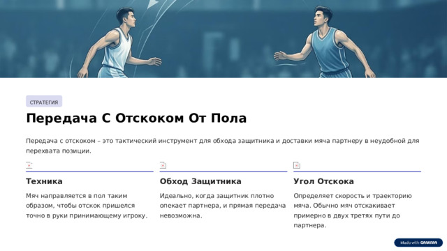 СТРАТЕГИЯ Передача С Отскоком От Пола Передача с отскоком – это тактический инструмент для обхода защитника и доставки мяча партнеру в неудобной для перехвата позиции. Техника Обход Защитника Угол Отскока Мяч направляется в пол таким образом, чтобы отскок пришелся точно в руки принимающему игроку. Идеально, когда защитник плотно опекает партнера, и прямая передача невозможна. Определяет скорость и траекторию мяча. Обычно мяч отскакивает примерно в двух третях пути до партнера.  