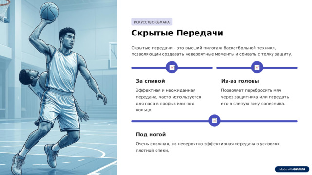 ИСКУССТВО ОБМАНА Скрытые Передачи Скрытые передачи – это высший пилотаж баскетбольной техники, позволяющий создавать невероятные моменты и сбивать с толку защиту. За спиной Из-за головы Эффектная и неожиданная передача, часто используется для паса в прорыв или под кольцо. Позволяет перебросить мяч через защитника или передать его в слепую зону соперника. Под ногой Очень сложная, но невероятно эффективная передача в условиях плотной опеки.  