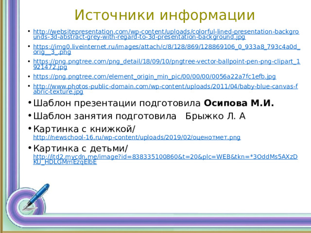 Источники информации http://websitepresentation.com/wp-content/uploads/colorful-lined-presentation-backgrounds-3d-abstract-grey-with-regard-to-3d-presentation-background.jpg https://img0.liveinternet.ru/images/attach/c/8/128/869/128869106_0_933a8_793c4a0d_orig__3_.png https://png.pngtree.com/png_detail/18/09/10/pngtree-vector-ballpoint-pen-png-clipart_1921472.jpg https://png.pngtree.com/element_origin_min_pic/00/00/00/0056a22a7fc1efb.jpg http://www.photos-public-domain.com/wp-content/uploads/2011/04/baby-blue-canvas-fabric-texture.jpg Шаблон презентации подготовила Осипова М.И. Шаблон занятия подготовила Брыжко Л. А Картинка с книжкой/ http://newschool-16.ru/wp-content/uploads/2019/02/оценотмет.png Картинка с детьми/ http://itd2.mycdn.me/image?id=838335100860&t=20&plc=WEB&tkn=*3OddMs5AXzDKU_HDLGMmEzqElbE 