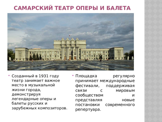 Самарский театр оперы и балета Созданный в 1931 году театр занимает важное место в музыкальной жизни города, демонстрируя легендарные оперы и балеты русских и зарубежных композиторов. Площадка регулярно принимает международные фестивали, поддерживая связи с мировым сообществом и представляя новые постановки современного репертуара. 