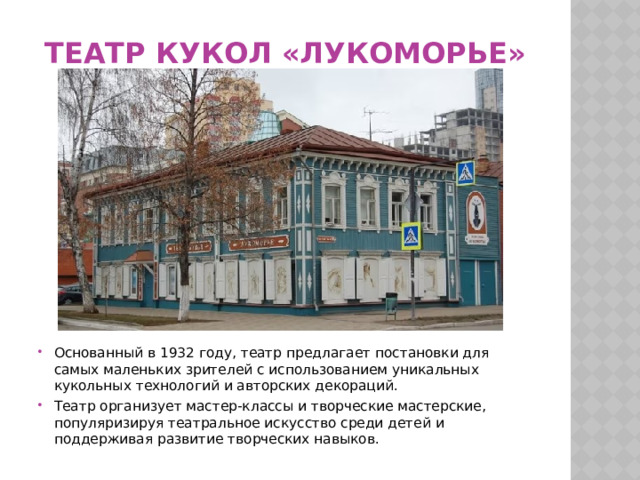 Театр кукол «Лукоморье» Основанный в 1932 году, театр предлагает постановки для самых маленьких зрителей с использованием уникальных кукольных технологий и авторских декораций. Театр организует мастер-классы и творческие мастерские, популяризируя театральное искусство среди детей и поддерживая развитие творческих навыков. 