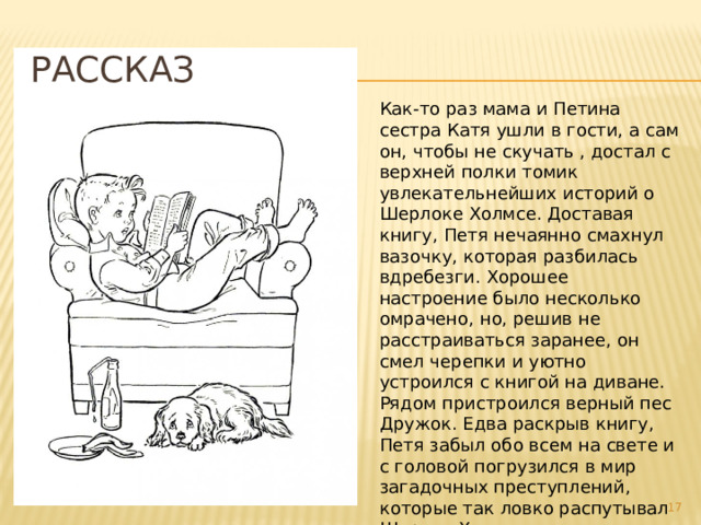 Рассказ Как-то раз мама и Петина сестра Катя ушли в гости, а сам он, чтобы не скучать , достал с верхней полки томик увлекательнейших историй о Шерлоке Холмсе. Доставая книгу, Петя нечаянно смахнул вазочку, которая разбилась вдребезги. Хорошее настроение было несколько омрачено, но, решив не расстраиваться заранее, он смел черепки и уютно устроился с книгой на диване. Рядом пристроился верный пес Дружок. Едва раскрыв книгу, Петя забыл обо всем на свете и с головой погрузился в мир загадочных преступлений, которые так ловко распутывал Шерлок Холмс с помощью своего дедуктивного метода.  