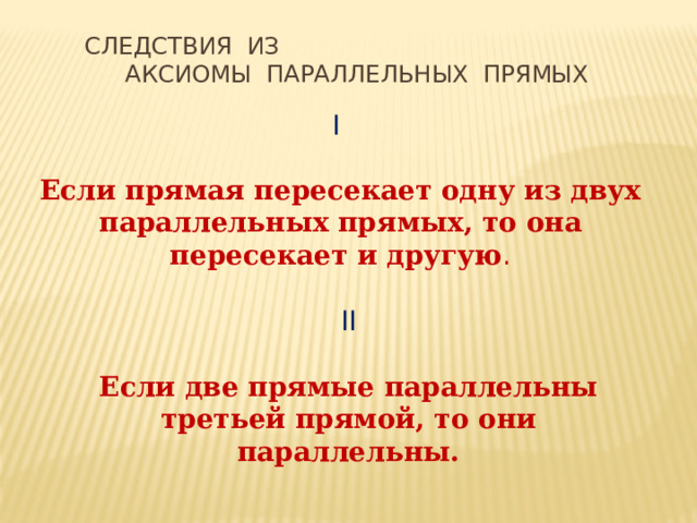 Следствия из Аксиомы параллельных прямых I Если прямая пересекает одну из двух параллельных прямых, то она пересекает и другую . II Если две прямые параллельны третьей прямой, то они параллельны. 