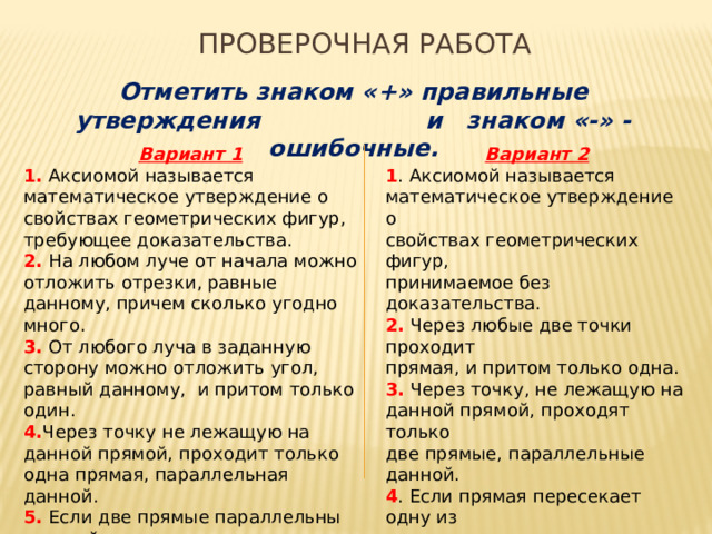 Проверочная работа Отметить знаком «+» правильные утверждения и знаком «-» - ошибочные. Вариант 2 Вариант 1 1. Аксиомой называется 1 . Аксиомой называется математическое утверждение о свойствах геометрических фигур, требующее доказательства. математическое утверждение о 2. На любом луче от начала можно отложить отрезки, равные данному, причем сколько угодно много. свойствах геометрических фигур, принимаемое без доказательства. 3. От любого луча в заданную сторону можно отложить угол, равный данному, и притом только один. 2. Через любые две точки проходит 4. Через точку не лежащую на данной прямой, проходит только одна прямая, параллельная данной. прямая, и притом только одна. 5. Если две прямые параллельны третьей, то они параллельны между собой. 3. Через точку, не лежащую на данной прямой, проходят только две прямые, параллельные данной. 4 . Если прямая пересекает одну из двух параллельных прямых, то она перпендикулярна другой прямой. 5. Если прямая пересекает одну из двух параллельных прямых, то она пересекает и другую. 