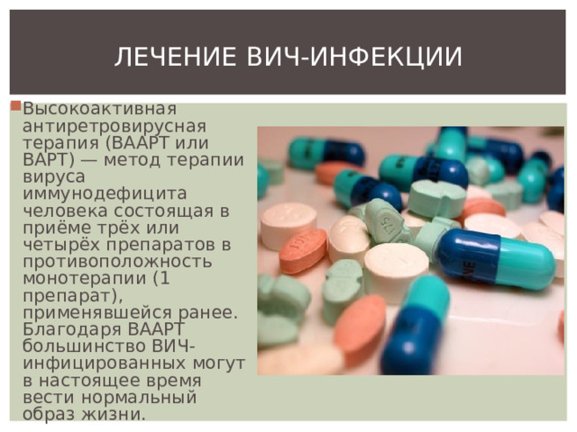 ЛЕЧЕНИЕ ВИЧ-ИНФЕКЦИИ Высокоактивная антиретровирусная терапия (ВААРТ или ВАРТ) — метод терапии вируса иммунодефицита человека состоящая в приёме трёх или четырёх препаратов в противоположность монотерапии (1 препарат), применявшейся ранее. Благодаря ВААРТ большинство ВИЧ-инфицированных могут в настоящее время вести нормальный образ жизни. 
