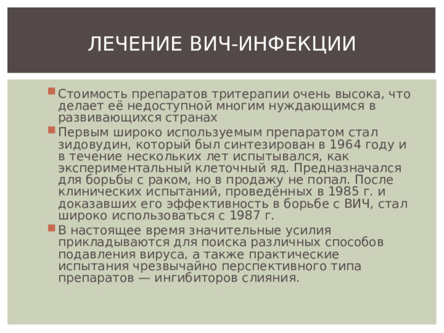 ЛЕЧЕНИЕ ВИЧ-ИНФЕКЦИИ Стоимость препаратов тритерапии очень высока, что делает её недоступной многим нуждающимся в развивающихся странах Первым широко используемым препаратом стал зидовудин, который был синтезирован в 1964 году и в течение нескольких лет испытывался, как экспериментальный клеточный яд. Предназначался для борьбы с раком, но в продажу не попал. После клинических испытаний, проведённых в 1985 г. и доказавших его эффективность в борьбе с ВИЧ, стал широко использоваться с 1987 г. В настоящее время значительные усилия прикладываются для поиска различных способов подавления вируса, а также практические испытания чрезвычайно перспективного типа препаратов — ингибиторов слияния. 