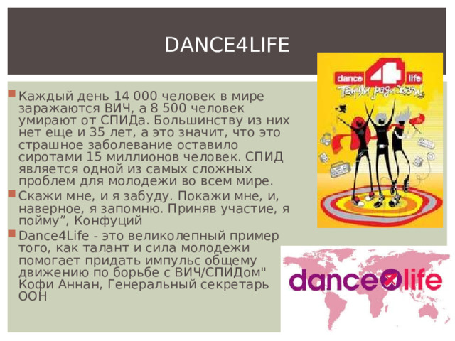 DANCE4LIFE Каждый день 14 000 человек в мире заражаются ВИЧ, а 8 500 человек умирают от СПИДа. Большинству из них нет еще и 35 лет, а это значит, что это страшное заболевание оставило сиротами 15 миллионов человек. СПИД является одной из самых сложных проблем для молодежи во всем мире. Скажи мне, и я забуду. Покажи мне, и, наверное, я запомню. Приняв участие, я пойму”, Конфуций Dance4Life - это великолепный пример того, как талант и сила молодежи помогает придать импульс общему движению по борьбе с ВИЧ/СПИДом