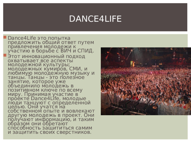 DANCE4LIFE Dance4Life это попытка предложить общий ответ путем привлечения молодежи к участию в борьбе с ВИЧ и СПИД. Этот инновационный подход охватывает все аспекты молодежной культуры; молодежных кумиров, СМИ, и любимую молодежную музыку и танцы. Танцы - это полезное занятие, которое уже объединило молодежь в позитивном ключе по всему миру. Принимая участие в проекте Dance4Life, молодые люди танцуют с определенной целью. Они учатся на собственном опыте и вовлекают другую молодежь в проект. Они получают информацию, и таким образом они обретают способность защититься самим и защитить своих сверстников. 