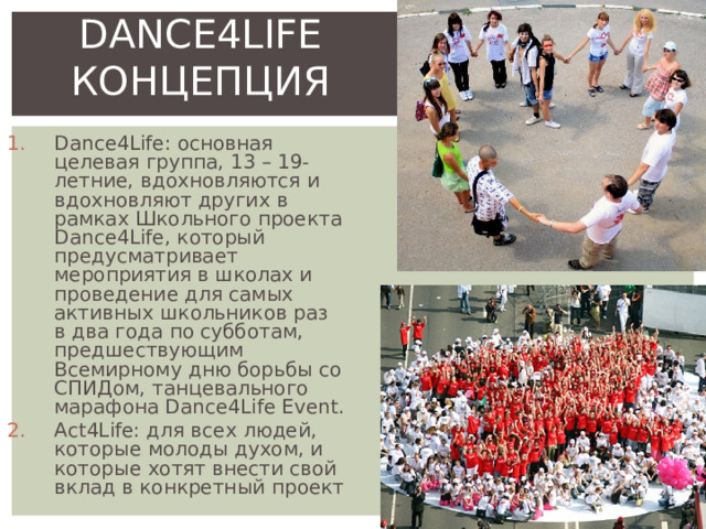 DANCE4LIFE КОНЦЕПЦИЯ Dance4Life: основная целевая группа, 13 – 19-летние, вдохновляются и вдохновляют других в рамках Школьного проекта Dance4Life, который предусматривает мероприятия в школах и проведение для самых активных школьников раз в два года по субботам, предшествующим Всемирному дню борьбы со СПИДом, танцевального марафона Dance4Life Event. Act4Life: для всех людей, которые молоды духом, и которые хотят внести свой вклад в конкретный проект 